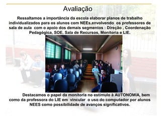 Avaliação
Ressaltamos a importância da escola elaborar planos de trabalho
individualizados para os alunos com NEEs,envolvendo os professores de
sala de aula com o apoio dos demais segmentos : Direção , Coordenação
Pedagógica, SOE, Sala de Recursos, Monitoria e LIE.
Destacamos o papel da monitoria no estímulo à AUTONOMIA, bem
como da professora do LIE em vincular o uso do computador por alunos
NEES como possibilidade de avanços significativos.
 