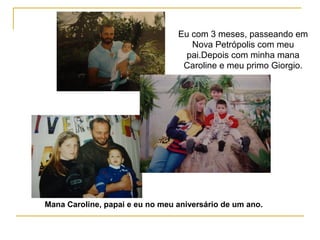 Eu com 3 meses, passeando em
Nova Petrópolis com meu
pai.Depois com minha mana
Caroline e meu primo Giorgio.
Mana Caroline, papai e eu no meu aniversário de um ano.
 