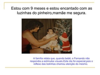 Estou com 9 meses e estou encantado com as
luzinhas do pinheiro,mamãe me segura.
A família relata que, quando bebê, o Fernando não
respondia a estímulos visuais.Este dia foi especial,pois o
reflexo das bolinhas chamou atenção do mesmo.
 