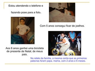 Estou atendendo o telefone e
fazendo pose para a foto.
Com 5 anos consegui ficar de joelhos.
No relato da família, a mesma conta que as primeiras
palavras foram papa, mama, com 2 anos e 6 meses.
Aos 6 anos ganhei uma bicicleta
de presente de Natal, de meus
pais.
 