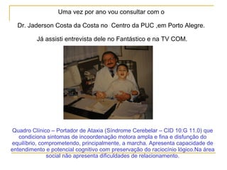 Uma vez por ano vou consultar com o
Dr. Jaderson Costa da Costa no Centro da PUC ,em Porto Alegre.
Já assisti entrevista dele no Fantástico e na TV COM.
Quadro Clínico – Portador de Ataxia (Síndrome Cerebelar – CID 10:G 11.0) que
condiciona sintomas de incoordenação motora ampla e fina e disfunção do
equilíbrio, comprometendo, principalmente, a marcha. Apresenta capacidade de
entendimento e potencial cognitivo com preservação do raciocínio lógico.Na área
social não apresenta dificuldades de relacionamento.
 