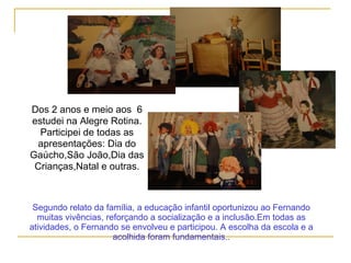 Dos 2 anos e meio aos 6
estudei na Alegre Rotina.
Participei de todas as
apresentações: Dia do
Gaúcho,São João,Dia das
Crianças,Natal e outras.
Segundo relato da família, a educação infantil oportunizou ao Fernando
muitas vivências, reforçando a socialização e a inclusão.Em todas as
atividades, o Fernando se envolveu e participou. A escolha da escola e a
acolhida foram fundamentais..
 