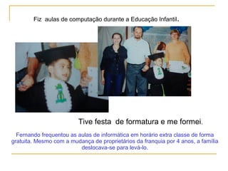 Fiz aulas de computação durante a Educação Infantil.
Tive festa de formatura e me formei.
Fernando frequentou as aulas de informática em horário extra classe de forma
gratuita. Mesmo com a mudança de proprietários da franquia por 4 anos, a família
deslocava-se para levá-lo.
 