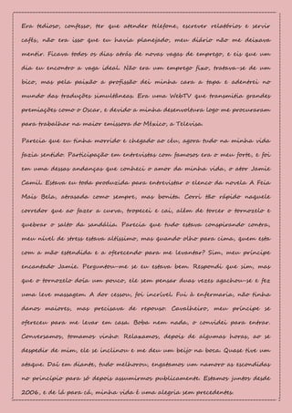 Era tedioso, confesso, ter que atender telefone, escrever relatórios e servir
cafés, não era isso que eu havia planejado, meu diário não me deixava
mentir. Ficava todos os dias atrás de novas vagas de emprego, e eis que um
dia eu encontro a vaga ideal. Não era um emprego fixo, tratava-se de um
bico, mas pela paixão a profissão dei minha cara a tapa e adentrei no
mundo das traduções simultâneas. Era uma WebTV que transmitia grandes
premiações como o Oscar, e devido a minha desenvoltura logo me procuraram
para trabalhar na maior emissora do México, a Televisa.
Parecia que eu tinha morrido e chegado ao céu, agora tudo na minha vida
fazia sentido. Participação em entrevistas com famosos era o meu forte, e foi
em uma dessas andanças que conheci o amor da minha vida, o ator Jamie
Camil. Estava eu toda produzida para entrevistar o elenco da novela A Feia
Mais Bela, atrasada como sempre, mas bonita. Corri tão rápido naquele
corredor que ao fazer a curva, tropecei e cai, além de torcer o tornozelo e
quebrar o salto da sandália. Parecia que tudo estava conspirando contra,
meu nível de stress estava altíssimo, mas quando olho para cima, quem esta
com a mão estendida e a oferecendo para me levantar? Sim, meu príncipe
encantado Jamie. Perguntou-me se eu estava bem. Respondi que sim, mas
que o tornozelo doía um pouco, ele sem pensar duas vezes agachou-se e fez
uma leve massagem. A dor cessou, foi incrível. Fui à enfermaria, não tinha
danos maiores, mas precisava de repouso. Cavalheiro, meu príncipe se
ofereceu para me levar em casa. Boba nem nada, o convidei para entrar.
Conversamos, tomamos vinho. Relaxamos, depois de algumas horas, ao se
despedir de mim, ele se inclinou e me deu um beijo na boca. Quase tive um
ataque. Daí em diante, tudo melhorou, engatamos um namoro as escondidas
no princípio para só depois assumirmos publicamente. Estamos juntos desde
2006, e de lá para cá, minha vida é uma alegria sem precedentes.
 