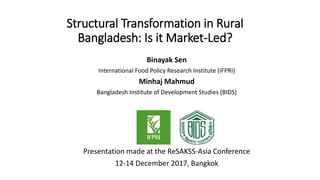 Structural Transformation in Rural
Bangladesh: Is it Market-Led?
Binayak Sen
International Food Policy Research Institute (IFPRI)
Minhaj Mahmud
Bangladesh Institute of Development Studies (BIDS)
Presentation made at the ReSAKSS-Asia Conference
12-14 December 2017, Bangkok
 