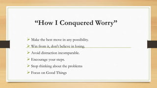 “How I Conquered Worry”
 Make the best move in any possibility.
 Win from it, don't believe in losing.
 Avoid distraction incomparable.
 Encourage your steps.
 Stop thinking about the problems
 Focus on Good Things
 