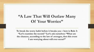 “A Law That Will Outlaw Many
Of Your Worries”
To break the worry habit before it breaks you – here is Rule 3:
“Let’s examine the record.” Let’s ask ourselves: “What are
the chances, according to the law of averages, that this event
I am worrying about will ever occur?”
 