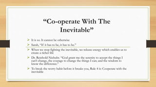 “Co-operate With The
Inevitable”
 It is so. It cannot be otherwise
 Sarah, “If it has to be, it has to be.”
 When we stop fighting the inevitable, we release energy which enables us to
create a richer life
 Dr. Reinhold Niebuhr. “God grant me the serenity to accept the things I
can’t change, the courage to change the things I can; and the wisdom to
know the difference.”
 To break the worry habit before it breaks you, Rule 4 is: Cooperate with the
inevitable
 