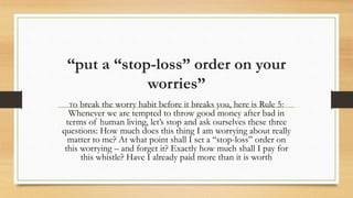 “put a “stop-loss” order on your
worries”
To break the worry habit before it breaks you, here is Rule 5:
Whenever we are tempted to throw good money after bad in
terms of human living, let’s stop and ask ourselves these three
questions: How much does this thing I am worrying about really
matter to me? At what point shall I set a “stop-loss” order on
this worrying – and forget it? Exactly how much shall I pay for
this whistle? Have I already paid more than it is worth
 