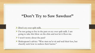 “Don’t Try to Saw Sawdust”
 Don’t cry over spilt milk.
 I’m not going to live in the past or cry over spilt milk. I am
going to take this blow on the chin and not let it floor me.
 I won’t worry about the past?
 Shakespeare’s advice: “Wise men ne’er sit and wail their loss, but
cheerily seek how to redress their harms.”
 