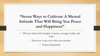“Seven Ways to Cultivate A Mental
Attitude That Will Bring You Peace
and Happiness”
• Fill your mind with thoughts of peace, courage, health, and
hope
• Never try to get even with your enemies
• Expect ingratitude
 