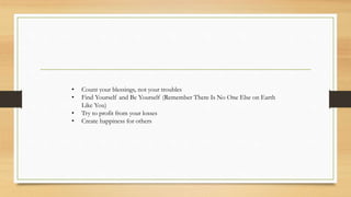 • Count your blessings, not your troubles
• Find Yourself and Be Yourself (Remember There Is No One Else on Earth
Like You)
• Try to profit from your losses
• Create happiness for others
 