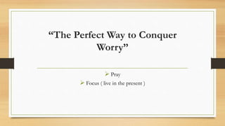 “The Perfect Way to Conquer
Worry”
 Pray
 Focus ( live in the present )
 