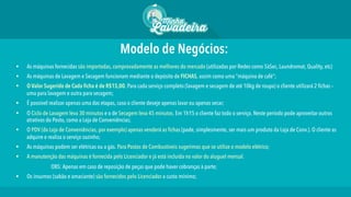 Modelo de Negócios:
§  As máquinas fornecidas são importadas, comprovadamente as melhores do mercado (utilizadas por Redes como 5àSec, Laundromat, Quality, etc)
§  As máquinas de Lavagem e Secagem funcionam mediante o depósito de FICHAS, assim como uma “máquina de café”;
§  O Valor Sugerido de Cada ﬁcha é de R$15,00. Para cada serviço completo (lavagem e secagem de até 10kg de roupa) o cliente utilizará 2 fichas –
uma para lavagem e outra para secagem;
§  É possível realizar apenas uma das etapas, caso o cliente deseje apenas lavar ou apenas secar;
§  O Ciclo de Lavagem leva 30 minutos e o de Secagem leva 45 minutos. Em 1h15 o cliente faz todo o serviço. Neste período pode aproveitar outros
atrativos do Posto, como a Loja de Conveniências;
§  O PDV (da Loja de Conveniências, por exemplo) apenas venderá as fichas (pode, simplesmente, ser mais um produto da Loja de Conv.). O cliente as
adquire e realiza o serviço sozinho;
§  As máquinas podem ser elétricas ou a gás. Para Postos de Combustíveis sugerimos que se utilize o modelo elétrico;
§  A manutenção das máquinas é fornecida pelo Licenciador e já está incluída no valor do aluguel mensal.
OBS: Apenas em caso de reposição de peças que pode haver cobranças à parte;
§  Os insumos (sabão e amaciante) são fornecidos pelo Licenciador a custo mínimo;
 