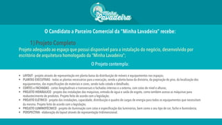 O Candidato a Parceiro Comercial da “Minha Lavadeira” recebe:
1) Projeto Completo
Projeto adequado ao espaço que possui disponível para a instalação do negócio, desenvolvido por
escritório de arquitetura homologado da “Minha Lavadeira”;
O Projeto contempla:
§  LAYOUT - projeto através de representação em planta-baixa da distribuição de móveis e equipamentos nos espaços;
§  PLANTAS EXECUTIVAS - todas as plantas necessárias para a execução, sendo a planta-baixa da divisória, da paginação do piso, da localização dos
equipamentos, das especificações de materiais e cores, sendo tudo cotado e detalhado;
§  CORTES e FACHADAS - cortes longitudinais e transversais e fachadas internas e a externa, com cotas de nível e alturas;
§  PROJETO HIDRÁULICO - projeto das instalações das máquinas, entrada de água e saída de esgoto, como também acesso as máquinas para
reabastecimento de produtos. Projeto feito de acordo com a legislação;
§  PROJETO ELÉTRICO - projeto das instalações, capacidade, distribuição e quadro de cargas de energia para todos os equipamentos que necessitam
da mesma. Projeto feito de acordo com a legislação;
§  PROJETO LUMINOTÉCNICO - projeto de iluminação com cotas e especificação das luminárias, bem como o seu tipo de cor, facho e iluminância;
§  PERSPECTIVA - elaboração do layout através de representação tridimensional.
 