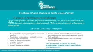 O Candidato a Parceiro Comercial da “Minha Lavadeira” recebe:
2) Execução e Administração da Implantação
Equipe homologada* de Arquitetos, Empreiteiros e Fornecedores, que, em conjunto, entregam o PDV
PRONTO, dentro de todos os padrões estabelecidos pela “Minha Lavadeira”, garantido uniformidade de
Rede aos PDVs;
A Execução e Administração contemplam:
§  Execução de Paredes em gesso para a inspeção das máquinas pela
retaguarda;
§  Forro em gesso com pintura branca e instalação de luminárias.
§  Colocação de piso em porcelanato;
§  Pintura das paredes, conforme projeto;
§  Instalações hidráulicas;
§  Instalações elétricas;
§  Instalação de rodapé e acabamentos;
§  Divisórias, prateleiras e testeiras em MDF revestido em melamina
branca (móveis específicos, feitos sob medida e dentro do padrão da
“Minha Lavadeira”);
§  Instalação de Identidade Visual interna e de fachada (adesivação,
letra-caixa, backlight, etc).
ESTÃO INCLUÍDOS TODOS OS MATERIAIS, MÃO DE OBRA,
ACOMPANHAMENTO, SUPERVISÃO E CONTROLE DA EXECUÇÃO POR
ARQUITETO HOMOLOGADO.
* Fornecedores em total atendimento às normas e legislações vigentes, trabalhando de acordo com as NRs e fornecendo as ARTs necessárias.
 