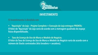 INVESTIMENTO
O Investimento é dividido em:
§  “Aquisição” da Loja – Projeto Completo + Execução da Loja entregue PRONTA;
O Valor de “Aquisição” da Loja varia de acordo com a metragem quadrada do espaço
físico disponibilizado.
§  Taxa de Licença de Uso de Marca e Modelo de Negócio;
O Valor da Taxa de Licença de Uso de Marca e Modelo de Negócio varia de acordo com o
número de Stacks contratados (kits lavadora + secadora);
 