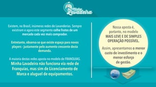 Existem, no Brasil, inúmeras redes de Lavanderias. Sempre
existiram e agora este segmento colhe frutos de um
mercado cada vez mais comprador.
Entretanto, observa-se que existe espaço para novos
players - justamente pelo aumento crescente desta
demanda.
A maioria destas redes aposta no modelo de FRANQUIAS.
Minha Lavadeira não funciona via rede de
Franquias, mas sim de Licenciamento de
Marca e aluguel de equipamentos. 
Nossa aposta é,
portanto, no modelo
MAIS LEVE E DE SIMPLES
OPERAÇÃO POSSÍVEL.
Assim, apresentamos o menor
custo de investimento e o
menor esforço
de gestão.
 