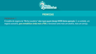 PREMISSA No 1
O modelo de negócio da “Minha Lavadeira” não é para quem deseja VIVER desta operação. É, na verdade, um
negócio acessório, para rentabilizar ainda mais o PDV, e funcionar como mais um atrativo, mais um serviço;
PREMISSAS 	
  
 