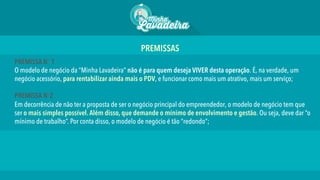 PREMISSA No 1
O modelo de negócio da “Minha Lavadeira” não é para quem deseja VIVER desta operação. É, na verdade, um
negócio acessório, para rentabilizar ainda mais o PDV, e funcionar como mais um atrativo, mais um serviço;
PREMISSA No2
Em decorrência de não ter a proposta de ser o negócio principal do empreendedor, o modelo de negócio tem que
ser o mais simples possível.Além disso, que demande o mínimo de envolvimento e gestão. Ou seja, deve dar “o
mínimo de trabalho”. Por conta disso, o modelo de negócio é tão “redondo”;
PREMISSAS 	
  
 