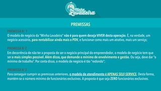 PREMISSA No 1
O modelo de negócio da “Minha Lavadeira” não é para quem deseja VIVER desta operação. É, na verdade, um
negócio acessório, para rentabilizar ainda mais o PDV, e funcionar como mais um atrativo, mais um serviço;
PREMISSA No2
Em decorrência de não ter a proposta de ser o negócio principal do empreendedor, o modelo de negócio tem que
ser o mais simples possível.Além disso, que demande o mínimo de envolvimento e gestão. Ou seja, deve dar “o
mínimo de trabalho”. Por conta disso, o modelo de negócio é tão “redondo”;
PREMISSA No3
Para conseguir cumprir as premissas anteriores, o modelo de atendimento é APENAS SELF-SERVICE. Desta forma,
mantém-se o número mínimo de funcionários exclusivos. A proposta é que seja ZERO funcionários exclusivos.
PREMISSAS 	
  
 