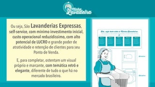 Ou seja, São Lavanderias Expressas,
self-service, com mínimo investimento inicial,
custo operacional reduzidíssimo, com alto
potencial de LUCRO e grande poder de
atratividade e retenção de clientes para seu
Ponto de Venda.
E, para completar, ostentam um visual
próprio e marcante, com temática retrô e
elegante, diferente de tudo o que há no
mercado brasileiro.
 