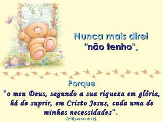 Minha lista de nunca mais
Repasse sem retirar os créditos
Nunca mais direiNunca mais direi
""não tenhonão tenho",",
PorquePorque
““o meu Deus, segundo a sua riqueza em glória,o meu Deus, segundo a sua riqueza em glória,
há de suprir, em Cristo Jesus, cada uma dehá de suprir, em Cristo Jesus, cada uma de
minhas necessidadesminhas necessidades“.“.
(Filipenses 4:19).(Filipenses 4:19).
 