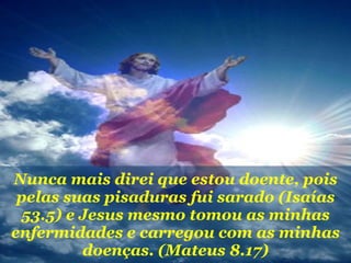 Nunca mais direi que estou doente, pois pelas suas pisaduras fui sarado (Isaías 53.5) e Jesus mesmo tomou as minhas enfermidades e carregou com as minhas doenças. (Mateus 8.17) 