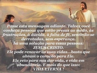 Passe esta mensagem adiante. Talvez você conheça pessoas que estão presas ao medo, às frustrações, à dúvida, à falta de fé, sentindo-se derrotadas, sem esperança. há uma solução para essas pessoas: JESUS CRISTO. Ele pode renovar as suas vidas...basta que abram o coração para Ele. Ele veio para nos dar vida, e vida em abundância. E mais do que isso: VIDA ETERNA ! 