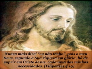 Nunca mais direi “eu não tenho”, pois o meu Deus, segundo a Sua riqueza em glória, há de  suprir em Cristo Jesus, cada uma das minhas necessidades. (Filipenses 4.19) 