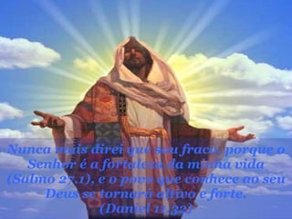 Nunca mais direi que sou fraco, porque o Senhor é a fortaleza da minha vida (Salmo 27.1), e o povo que conhece ao seu Deus se tornará altivo e forte. (Daniel 11.32) 