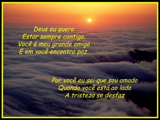 Deus eu quero Estar sempre contigo. Você é meu grande amigo E em você encontro paz. Por você eu sei que sou amado Quando você está ao lado A tristeza se desfaz 