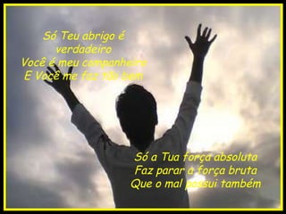 Só Teu abrigo é verdadeiro Você é meu companheiro E Você me faz tão bem Só a Tua força absoluta Faz parar a força bruta Que o mal possui também 