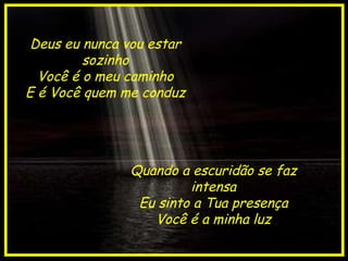 Deus eu nunca vou estar sozinho Você é o meu caminho E é Você quem me conduz Quando a escuridão se faz intensa Eu sinto a Tua presença Você é a minha luz 