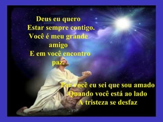 Deus eu quero Estar sempre contigo. Você é meu grande amigo E em você encontro paz. Por você eu sei que sou amado Quando você está ao lado A tristeza se desfaz 