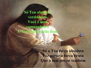 Só Teu abrigo é verdadeiro Você é meu companheiro E Você me faz tão bem Só a Tua força absoluta Faz parar a força bruta Que o mal possui também 