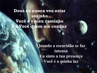 Deus eu nunca vou estar sozinho Você é o meu caminho E é Você quem me conduz   Quando a escuridão se faz intensa Eu sinto a tua presença Você é a minha luz 
