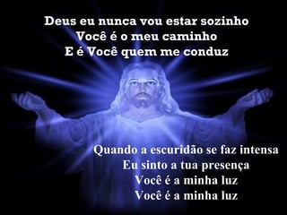 Deus eu nunca vou estar sozinho Você é o meu caminho E é Você quem me conduz Quando a escuridão se faz intensa Eu sinto a tua presença Você é a minha luz Você é a minha luz 