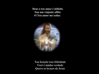 Deus o teu amor é infinito Sou um viajante aflito O Teu amor me seduz   Tua benção traz felicidade Você é minha verdade Quero os braços de Jesus 
