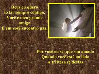 Deus eu quero Estar sempre contigo. Você é meu grande amigo E em você encontro paz. Por você eu sei que sou amado Quando você está ao lado A tristeza se desfaz 