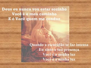 Deus eu nunca vou estar sozinho Você é o meu caminho E é Você quem me conduz Quando a escuridão se faz intensa Eu sinto a tua presença Você é a minha luz Você é a minha luz 