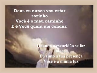 Deus eu nunca vou estar sozinho Você é o meu caminho E é Você quem me conduz   Quando a escuridão se faz intensa Eu sinto a tua presença Você é a minha luz 