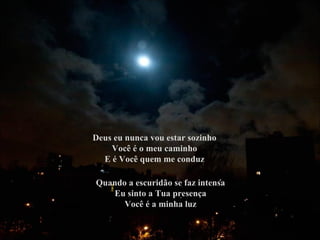 Deus eu nunca vou estar sozinho
    Você é o meu caminho
  E é Você quem me conduz

Quando a escuridão se faz intensa
   Eu sinto a Tua presença
      Você é a minha luz
 