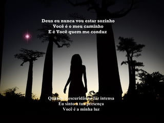 Deus eu nunca vou estar sozinho
    Você é o meu caminho
  E é Você quem me conduz




  Quando a escuridão se faz intensa
      Eu sinto a tua presença
        Você é a minha luz
 