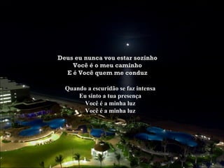 Deus eu nunca vou estar sozinho
    Você é o meu caminho
  E é Você quem me conduz

  Quando a escuridão se faz intensa
      Eu sinto a tua presença
        Você é a minha luz
        Você é a minha luz
 
