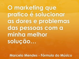 O marketing que 
pratico é solucionar 
as dores e problemas 
das pessoas com a 
minha melhor 
solução… 
Marcelo Mendes - Fórmula do Músico 
