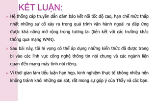  Hệ thống cáp truyền dẫn đảm bảo kết nối tốc độ cao, hạn chế mức thấp
nhất những sự cố xảy ra trong quá trình vận hành ngoài ra đáp ứng
được khả năng mở rộng trong tương lai (liên kết với các trường khác
thông qua mạng WAN).
 Sau bài này, tôi hi vọng có thể áp dụng những kiến thức đã được trang
bị vào các lĩnh vực công nghệ thông tin nói chung và các ngành liên
quan đến mạng máy tính nói riêng.
 Vì thời gian làm tiểu luận hạn hẹp, kinh nghiệm thực tế không nhiều nên
không tránh khỏi những sai sót, rất mong sự góp ý của Thầy và các bạn.
KẾT LUẬN:
 