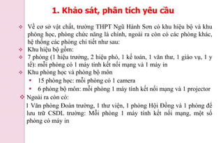  Về cơ sở vật chất, trường THPT Ngũ Hành Sơn có khu hiệu bộ và khu
phòng học, phòng chức năng là chính, ngoài ra còn có các phòng khác,
hệ thống các phòng chi tiết như sau:
 Khu hiệu bộ gồm:
 7 phòng (1 hiệu trưởng, 2 hiệu phó, 1 kế toán, 1 văn thư, 1 giáo vụ, 1 y
tế): mỗi phòng có 1 máy tính kết nối mạng và 1 máy in
 Khu phòng học và phòng bộ môn
 15 phòng học: mỗi phòng có 1 camera
 6 phòng bộ môn: mỗi phòng 1 máy tính kết nối mạng và 1 projector
 Ngoài ra còn có:
1 Văn phòng Đoàn trường, 1 thư viện, 1 phòng Hội Đồng và 1 phòng để
lưu trữ CSDL trường: Mỗi phòng 1 máy tính kết nối mạng, một số
phòng có máy in
1. Khảo sát, phân tích yêu cầu
 