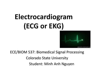 Electrocardiogram
(ECG or EKG)
ECE/BIOM 537: Biomedical Signal Processing
Colorado State University
Student: Minh Anh Nguyen
Email: minhanhnguyen@q.com
 