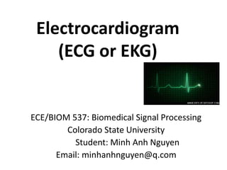 Electrocardiogram
(ECG or EKG)
ECE/BIOM 537: Biomedical Signal Processing
Colorado State University
Student: Minh Anh Nguyen
Email: minhanhnguyen@q.com
 